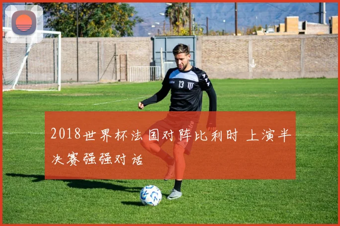 2018世界杯法国对阵比利时 上演半决赛强强对话