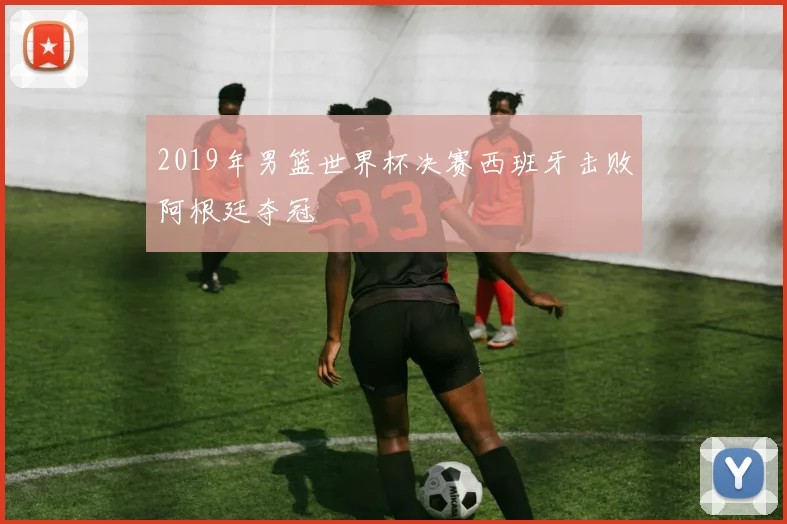 2019年男篮世界杯决赛西班牙击败阿根廷夺冠