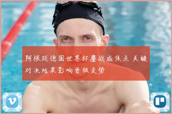 阿根廷德国世界杯鏖战成焦点 关键对决结果影响晋级走势