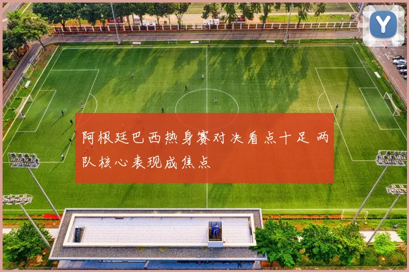 阿根廷巴西热身赛对决看点十足 两队核心表现成焦点