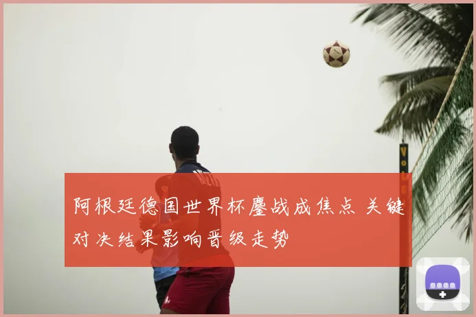 阿根廷德国世界杯鏖战成焦点 关键对决结果影响晋级走势