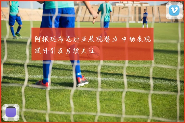 阿根廷布恩迪亚展现潜力 中场表现提升引发后续关注
