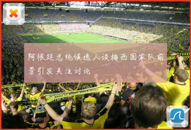 阿根廷总统候选人谈梅西国家队前景引发关注讨论