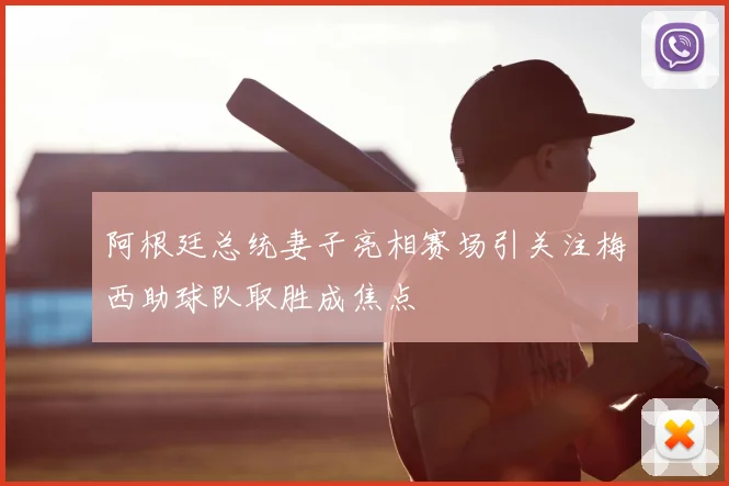 阿根廷总统妻子亮相赛场引关注梅西助球队取胜成焦点