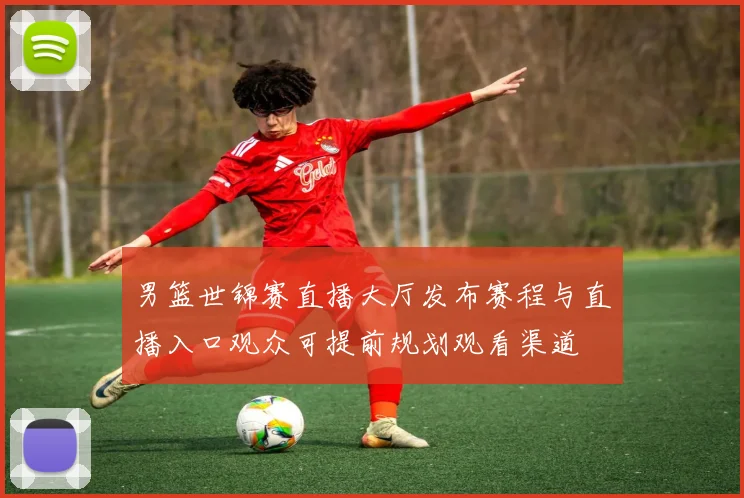 男篮世锦赛直播大厅发布赛程与直播入口观众可提前规划观看渠道