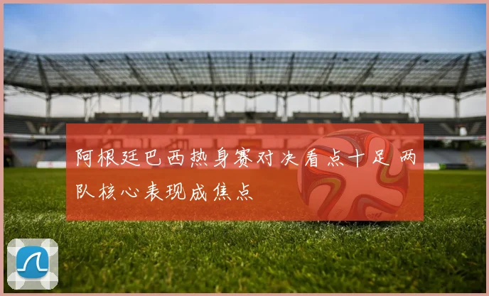 阿根廷巴西热身赛对决看点十足 两队核心表现成焦点