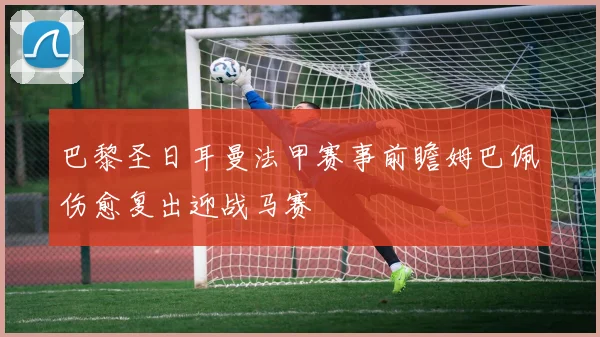 巴黎圣日耳曼法甲赛事前瞻姆巴佩伤愈复出迎战马赛
