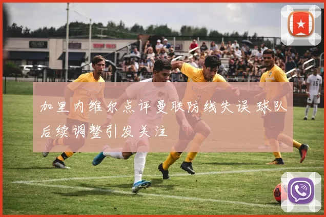 加里内维尔点评曼联防线失误 球队后续调整引发关注