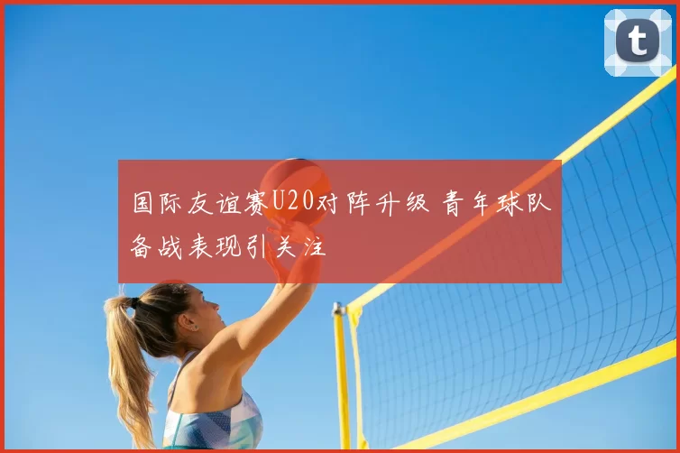 国际友谊赛U20对阵升级 青年球队备战表现引关注