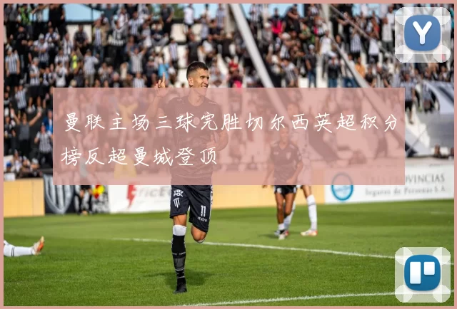 曼联主场三球完胜切尔西英超积分榜反超曼城登顶