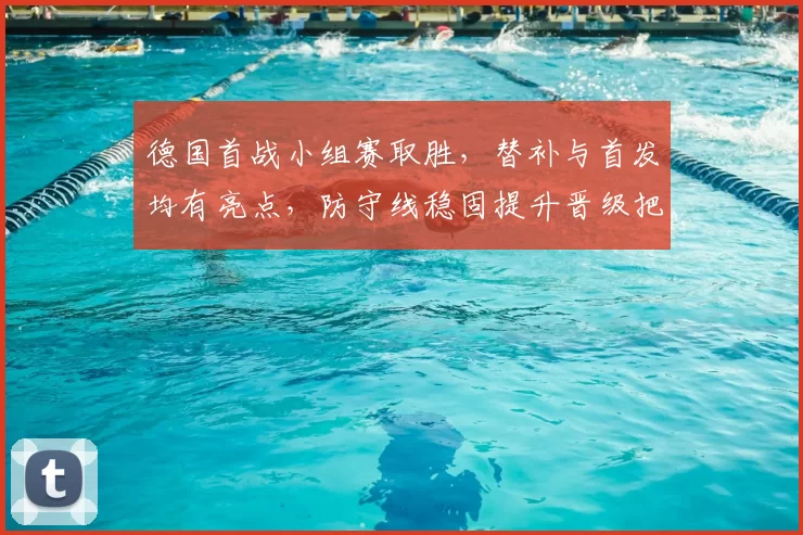 德国首战小组赛取胜,替补与首发均有亮点,防守线稳固提升晋级把握