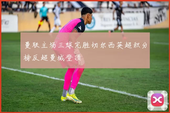 曼联主场三球完胜切尔西英超积分榜反超曼城登顶