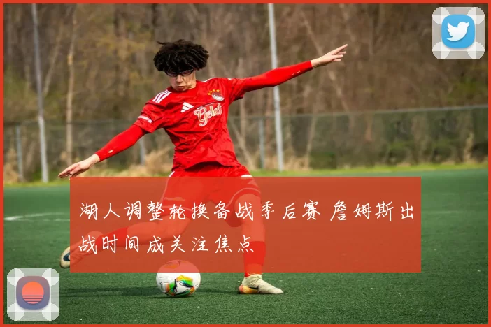 湖人调整轮换备战季后赛 詹姆斯出战时间成关注焦点