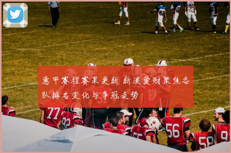 意甲赛程赛果更新 新浪爱财聚焦各队排名变化与争冠走势