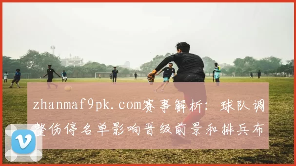 zhanmaf9pk.com赛事解析：球队调整伤停名单影响晋级前景和排兵布阵