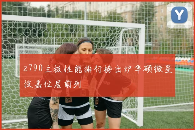 z790主板性能排行榜出炉华硕微星技嘉位居前列