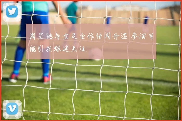 周星驰与女足合作传闻升温 参演可能引发球迷关注