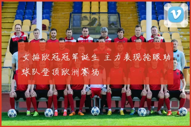 女排欧冠冠军诞生 主力表现抢眼助球队登顶欧洲赛场