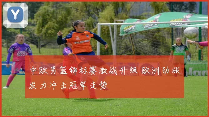 中欧男篮锦标赛激战升级 欧洲劲旅发力冲击冠军走势