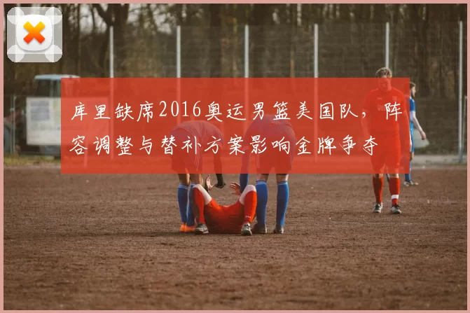 库里缺席2016奥运男篮美国队，阵容调整与替补方案影响金牌争夺