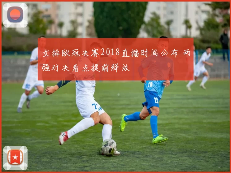 女排欧冠决赛2018直播时间公布 两强对决看点提前释放