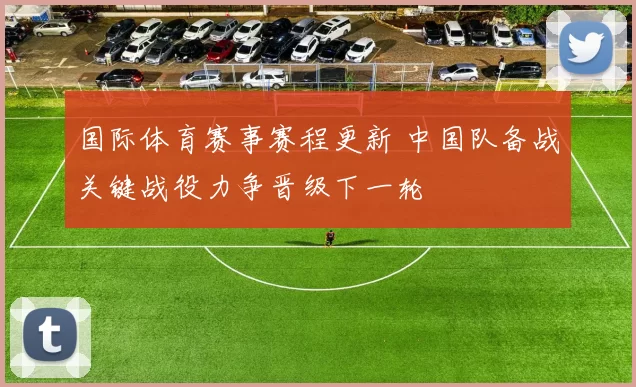 国际体育赛事赛程更新 中国队备战关键战役力争晋级下一轮
