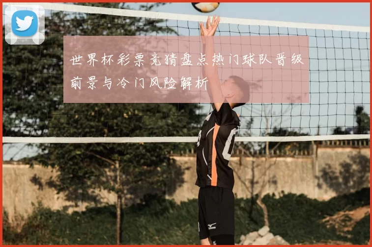 世界杯彩票竞猜盘点热门球队晋级前景与冷门风险解析