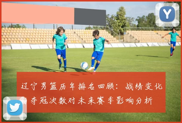 辽宁男篮历年排名回顾：战绩变化与夺冠次数对未来赛季影响分析