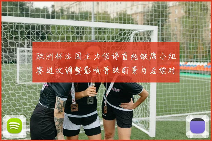 欧洲杯法国主力伤停首轮缺席小组赛进攻调整影响晋级前景与后续对阵