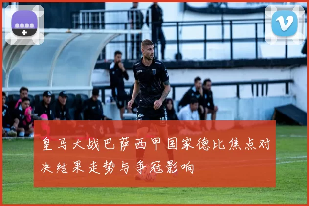 皇马大战巴萨西甲国家德比焦点对决结果走势与争冠影响