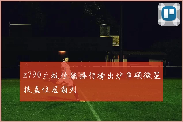 z790主板性能排行榜出炉华硕微星技嘉位居前列