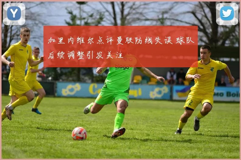 加里内维尔点评曼联防线失误 球队后续调整引发关注
