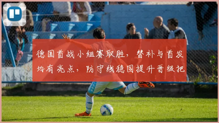 德国首战小组赛取胜,替补与首发均有亮点,防守线稳固提升晋级把握