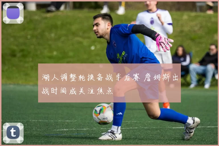 湖人调整轮换备战季后赛 詹姆斯出战时间成关注焦点