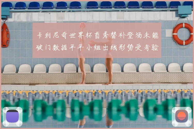 卡利尼奇世界杯首秀替补登场未能破门数据平平小组出线形势受考验