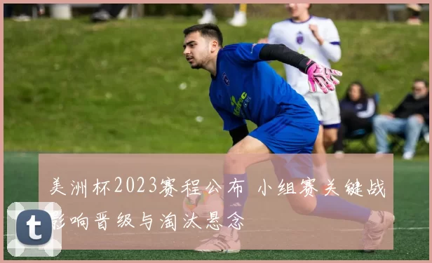 美洲杯2023赛程公布 小组赛关键战影响晋级与淘汰悬念