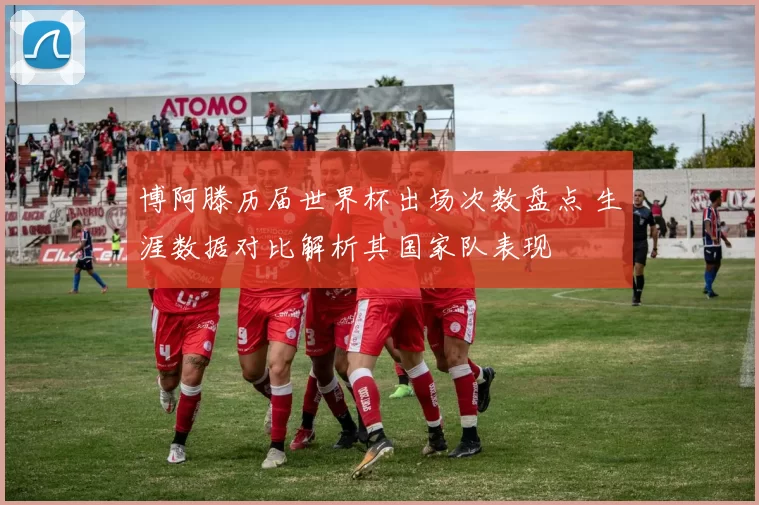博阿滕历届世界杯出场次数盘点 生涯数据对比解析其国家队表现