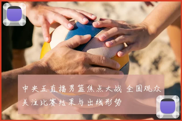 中央五直播男篮焦点大战 全国观众关注比赛结果与出线形势