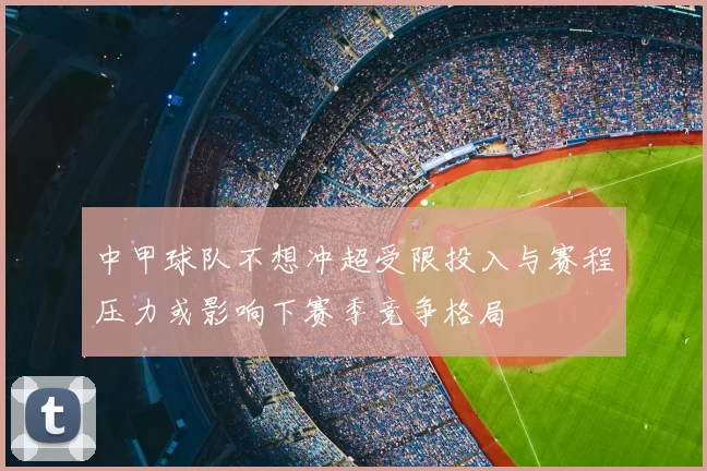 中甲球队不想冲超受限投入与赛程压力或影响下赛季竞争格局