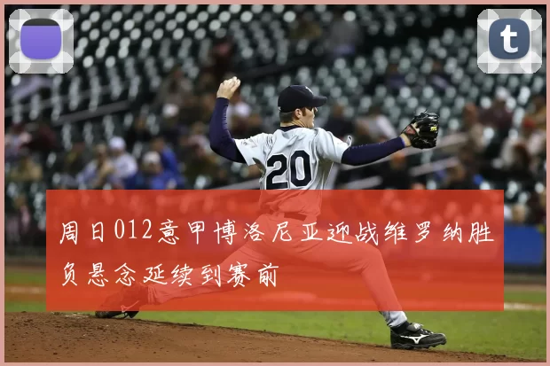 周日012意甲博洛尼亚迎战维罗纳胜负悬念延续到赛前