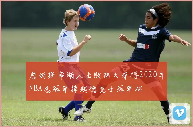 詹姆斯率湖人击败热火夺得2020年NBA总冠军捧起德克士冠军杯