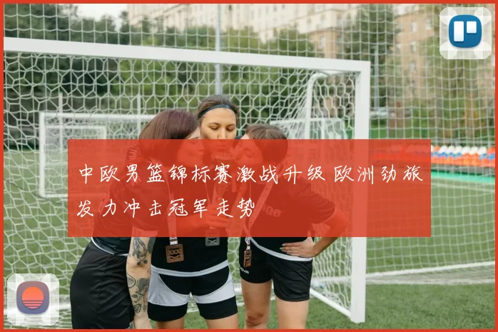 中欧男篮锦标赛激战升级 欧洲劲旅发力冲击冠军走势