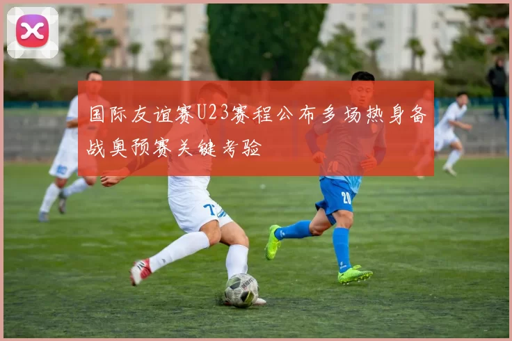 国际友谊赛U23赛程公布多场热身备战奥预赛关键考验